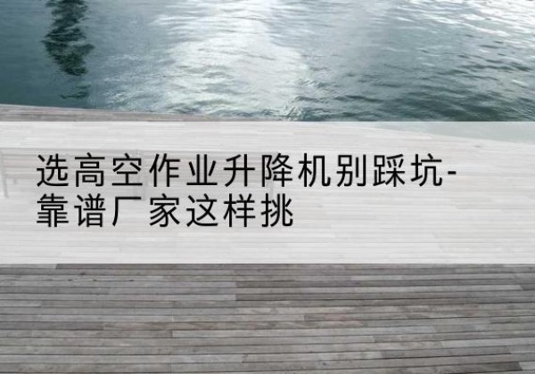 永胜剪叉式升降机厂家-选高空作业升降机别踩坑-靠谱厂家这样挑