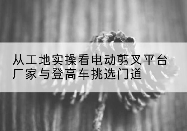 永胜电动剪叉升降平台厂家-从工地实操看电动剪叉平台厂家与登高车挑选门道