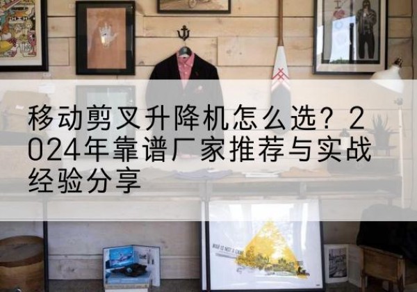 永胜升降平台厂家推荐-移动剪叉升降机怎么选？2024年靠谱厂家推荐与实战经验分享